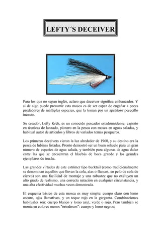 LEFTY´S DECEIVER




Para los que no sepan inglés, aclaro que deceiver significa embaucador. Y
si de algo puede presumir esta mosca es de ser capaz de engañar a peces
predadores de múltiples especies, que la toman por un apetitoso pececillo
incauto.

Su creador, Lefty Kreh, es un conocido pescador estadounidense, experto
en técnicas de lanzado, pionero en la pesca con mosca en aguas saladas, y
habitual autor de artículos y libros de variados temas pesqueros.

Los primeros deceivers vieron la luz alrededor de 1960, y su destino era la
pesca de lubinas listadas. Pronto demostró ser un buen señuelo para un gran
número de especies de agua salada, y también para algunas de agua dulce
entre las que se encuentran el blacbás de boca grande y los grandes
ejemplares de trucha.

Las grandes virtudes de este estrímer tipo bucktail (como tradicionalmente
se denominan aquellos que llevan la cola, alas o flancos, en pelo de cola de
ciervo) son una facilidad de montaje y una robustez que no excluyen un
alto grado de realismo, una correcta natación en cualquier circunstancia, y
una alta efectividad muchas veces demostrada.

El esquema básico de esta mosca es muy simple: cuerpo claro con lomo
oscuro, ojos llamativos, y un toque rojo en la garganta. Combinaciones
habituales son: cuerpo blanco y lomo azul, verde o rojo. Pero también se
monta en colores menos "ortodoxos": cuerpo y lomo negros;
 