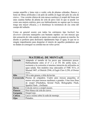 cuerpo amarillo y lomo rojo o verde; cola de plumas cebradas; flancos y
lomo de fibras artificiales o de pelo de ardilla en lugar del pelo de cola de
ciervo... Una versión clásica de esta mosca sustituye el oropel del lomo por
unas cuantas barbas de pluma de cola de pavo real; lo que se puede ver
como una mejora estética, pero eso habitualmente no supone que la mosca
tenga una mayor eficacia, y sí disminuye la resistencia de esa zona del
cuerpo del señuelo.

Como en general ocurre con todos los estrímeres tipo bucktail, los
deceivers conviene manejarlos con bastante rapidez: no son moscas que
den sensación de vida cuando se paran sino cuando se ponen en marcha. Su
diseño es perfecto para deslizarse rápidamente bajo el agua, lo que no es
ningún impedimento para despertar el interés de aquellos predadores que
no dudan en conseguir su comida tras un veloz sprint.




                  MATERIAL DE MONTAJE
Anzuelo     Adaptado al tamaño de los peces que intentemos pescar.
            Habitualmente entre el nº 2 y el 3/0. De anilla recta, y
            resistente a la corrosión si tenemos intención de utilizarlos en
            agua salada. Son modelos muy adecuados el TMC 811s, el
            Mustad 3407, el Daiichi 2546, el Eagle Claw L250, el Owner
            5111...
Hilo        3/0 o más grueso, o hilo de kevlar.
Cercos/cola Plumas de colgadera. Cuatro para moscas pequeñas, al
            menos seis para moscas medianas o grandes. Unas tiras finas
            de oropel (Flashabou, Kristal Flash, Holographic Flash,
            Sparkle Flash...) brillante.
Dorso       Cola de ciervo y oropel oscuro.
Flancos     Pelo blanco de cola de ciervo.
Garganta    Oropel rojo.
Cabeza      Laca o resina sobre la seda de montaje.
Ojos        Pintados.
 