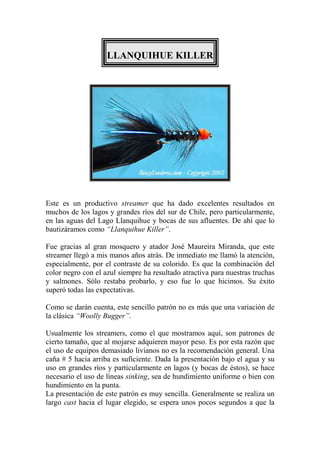 LLANQUIHUE KILLER




Este es un productivo streamer que ha dado excelentes resultados en
muchos de los lagos y grandes ríos del sur de Chile, pero particularmente,
en las aguas del Lago Llanquihue y bocas de sus afluentes. De ahí que lo
bautizáramos como “Llanquihue Killer”.

Fue gracias al gran mosquero y atador José Maureira Miranda, que este
streamer llegó a mis manos años atrás. De inmediato me llamó la atención,
especialmente, por el contraste de su colorido. Es que la combinación del
color negro con el azul siempre ha resultado atractiva para nuestras truchas
y salmones. Sólo restaba probarlo, y eso fue lo que hicimos. Su éxito
superó todas las expectativas.

Como se darán cuenta, este sencillo patrón no es más que una variación de
la clásica “Woolly Bugger”.

Usualmente los streamers, como el que mostramos aquí, son patrones de
cierto tamaño, que al mojarse adquieren mayor peso. Es por esta razón que
el uso de equipos demasiado livianos no es la recomendación general. Una
caña # 5 hacia arriba es suficiente. Dada la presentación bajo el agua y su
uso en grandes ríos y particularmente en lagos (y bocas de éstos), se hace
necesario el uso de líneas sinking, sea de hundimiento uniforme o bien con
hundimiento en la punta.
La presentación de este patrón es muy sencilla. Generalmente se realiza un
largo cast hacia el lugar elegido, se espera unos pocos segundos a que la
 