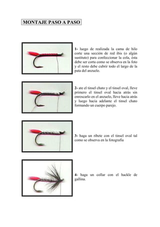 MONTAJE PASO A PASO




                 1- luego de realizada la cama de hilo
                 corte una sección de red ibis (o algún
                 sustituto) para confeccionar la cola, ésta
                 debe ser corta como se observa en la foto
                 y el resto debe cubrir todo el largo de la
                 pata del anzuelo.



                 2- ate el tinsel chato y el tinsel oval, lleve
                 primero el tinsel oval hacia atrás sin
                 enroscarlo en el anzuelo, lleve hacia atrás
                 y luego hacia adelante el tinsel chato
                 formando un cuerpo parejo.




                 3- haga un ribete con el tinsel oval tal
                 como se observa en la fotografía




                 4- haga un collar con el hackle de
                 gallina.
 