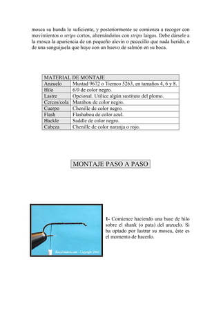 mosca su hunda lo suficiente, y posteriormente se comienza a recoger con
movimientos o strips cortos, alternándolos con strips largos. Debe dársele a
la mosca la apariencia de un pequeño alevín o pececillo que nada herido, o
de una sanguijuela que huye con un huevo de salmón en su boca.




     MATERIAL DE MONTAJE
     Anzuelo     Mustad 9672 o Tiemco 5263, en tamaños 4, 6 y 8.
     Hilo        6/0 de color negro.
     Lastre      Opcional. Utilice algún sustituto del plomo.
     Cercos/cola Marabou de color negro.
     Cuerpo      Chenille de color negro.
     Flash       Flashabou de color azul.
     Hackle      Saddle de color negro.
     Cabeza      Chenille de color naranja o rojo.




                   MONTAJE PASO A PASO




                                   1- Comience haciendo una base de hilo
                                   sobre el shank (o pata) del anzuelo. Si
                                   ha optado por lastrar su mosca, éste es
                                   el momento de hacerlo.
 