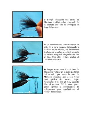 2- Luego, seleccione una pluma de
Marabou y mídala sobre el anzuelo de
tal manera que ella no sobrepase el
largo del mismo.




3- A continuación, construiremos la
cola. En la parte posterior del anzuelo, a
la altura de la rebarba, ate firmemente
la pluma de Marabou y corte el sobrante
de manera diagonal, asegurándolo con
el hilo. Con ello, evitará abultar el
cuerpo de su mosca.



4- Luego, tome unas 6 a 8 tiras de
Flashabou y átelas en la parte posterior
del anzuelo, por sobre la cola de
Marabou, cuidando que la cola y las
tiras queden del mismo largo.
Asegúrelas bien con el hilo, dejando
libre el sobrante. NO lo corte, pues,
como veremos a continuación, lo
utilizaremos para confeccionar el
"lomo" de la mosca.
 