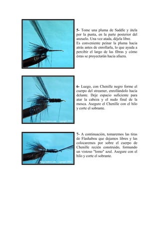 5- Tome una pluma de Saddle y átela
por la punta, en la parte posterior del
anzuelo. Una vez atada, déjela libre.
Es conveniente peinar la pluma hacia
atrás antes de enrollarla, lo que ayuda a
percibir el largo de las fibras y cómo
éstas se proyectarán hacia afuera.




6- Luego, con Chenille negro forme el
cuerpo del streamer, enrollándolo hacia
delante. Deje espacio suficiente para
atar la cabeza y el nudo final de la
mosca. Asegure el Chenille con el hilo
y corte el sobrante.




7- A continuación, tomaremos las tiras
de Flashabou que dejamos libres y las
colocaremos por sobre el cuerpo de
Chenille recién construido, formando
un vistoso "lomo" azul. Asegure con el
hilo y corte el sobrante.
 