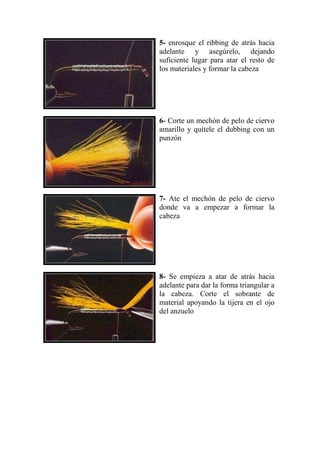 5- enrosque el ribbing de atrás hacia
adelante y asegúrelo, dejando
suficiente lugar para atar el resto de
los materiales y formar la cabeza




6- Corte un mechón de pelo de ciervo
amarillo y quítele el dubbing con un
punzón




7- Ate el mechón de pelo de ciervo
donde va a empezar a formar la
cabeza




8- Se empieza a atar de atrás hacia
adelante para dar la forma triangular a
la cabeza. Corte el sobrante de
material apoyando la tijera en el ojo
del anzuelo
 