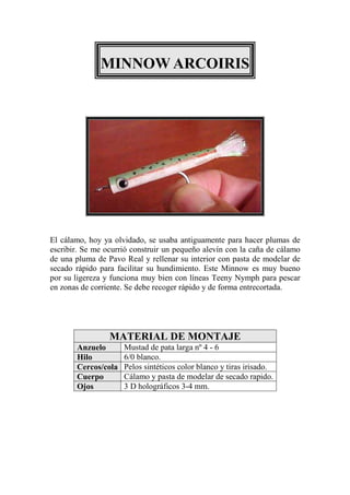 MINNOW ARCOIRIS




El cálamo, hoy ya olvidado, se usaba antiguamente para hacer plumas de
escribir. Se me ocurrió construir un pequeño alevín con la caña de cálamo
de una pluma de Pavo Real y rellenar su interior con pasta de modelar de
secado rápido para facilitar su hundimiento. Este Minnow es muy bueno
por su ligereza y funciona muy bien con líneas Teeny Nymph para pescar
en zonas de corriente. Se debe recoger rápido y de forma entrecortada.




                 MATERIAL DE MONTAJE
       Anzuelo       Mustad de pata larga nº 4 - 6
       Hilo          6/0 blanco.
       Cercos/cola   Pelos sintéticos color blanco y tiras irisado.
       Cuerpo        Cálamo y pasta de modelar de secado rapido.
       Ojos          3 D holográficos 3-4 mm.
 