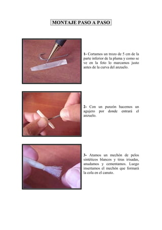 MONTAJE PASO A PASO




          1- Cortamos un trozo de 5 cm de la
          parte inferior de la pluma y como se
          ve en la foto lo marcamos justo
          antes de la curva del anzuelo.




          2- Con un punzón hacemos un
          agujero por donde entrará el
          anzuelo.




          3- Atamos un mechón de pelos
          sintéticos blancos y tiras irisadas,
          anudamos y cementamos. Luego
          insertamos el mechón que formará
          la cola en el canuto.
 
