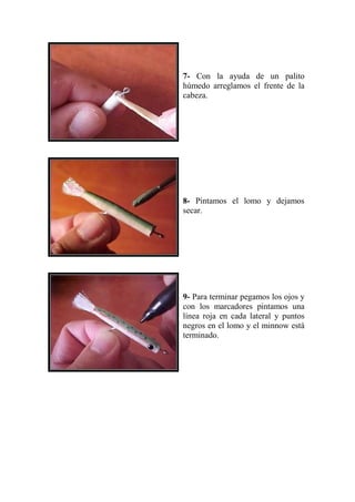 7- Con la ayuda de un palito
húmedo arreglamos el frente de la
cabeza.




8- Pintamos el lomo y dejamos
secar.




9- Para terminar pegamos los ojos y
con los marcadores pintamos una
línea roja en cada lateral y puntos
negros en el lomo y el minnow está
terminado.
 
