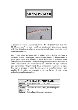 MINNOW MAR




A continuación tenéis los pasos de montaje de este pez artificial para mar.
El "Minnow mar" es muy sencillo de montar, solo encontrando alguna
dificultad al realizar su cabeza si no habéis montado nunca con resina epoxi
de dos componentes.

Este tipo de minot pesca muy bien la lubina, anjovas, lechas, palometas y
en alguna ocasión también puede entrar alguna dorada. El minnow imita a
peces pasto como lisas, sardinas o bogas de los que se alimentan estos
depredadores asiduamente. Desde orilla se pescara lanzándolo paralelo a la
orilla o en dirección a las zonas rocosas que sobresalen del agua (zonas de
caza de la lubina y la palometa), desde embarcación pescaremos al agua.
Una vez en el agua el minot lo moveremos a pequeños tirones y con
cambio de dirección que asemejen a un pez herido, de esta forma
estimularemos el ataque del pez.



                  MATERIAL DE MONTAJE
          Anzuelo    Blanco para mar nº 2, tija larga.
          Hilo       0.8
          Cuerpo     Cristal Flash blanco y rojo, Flashabou plata.
          Ojos       3D.
          Cabeza     Resina Epoxi de dos componentes.
 