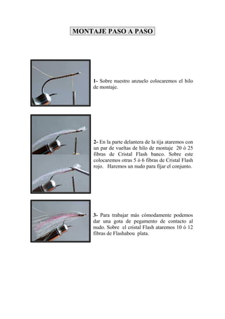 MONTAJE PASO A PASO




    1- Sobre nuestro anzuelo colocaremos el hilo
    de montaje.




     2- En la parte delantera de la tija ataremos con
     un par de vueltas de hilo de montaje 20 ó 25
     fibras de Cristal Flash banco. Sobre este
     colocaremos otras 5 ó 6 fibras de Cristal Flash
     rojo. Haremos un nudo para fijar el conjunto.




    3- Para trabajar más cómodamente podemos
    dar una gota de pegamento de contacto al
    nudo. Sobre el cristal Flash ataremos 10 ó 12
    fibras de Flashabou plata.
 