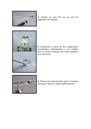 4- Fijamos los ojos 3D con una gota de
pegamento de contacto.




5- Preparamos el epoxi de dos componentes
mezclándolos perfectamente y con cuidado
para no formar burbujas que luego quedaran
en la imitación.




6- Damos una capa haciendo girar el montaje
para que el epoxi se reparta uniformemente.
 