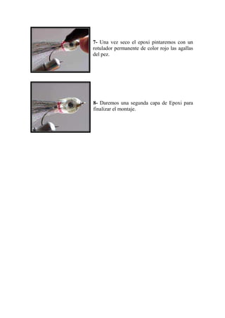 7- Una vez seco el epoxi pintaremos con un
rotulador permanente de color rojo las agallas
del pez.




8- Daremos una segunda capa de Epoxi para
finalizar el montaje.
 