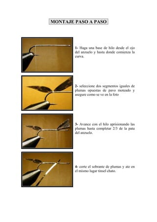MONTAJE PASO A PASO




        1- Haga una base de hilo desde el ojo
        del anzuelo y hasta donde comienza la
        curva.




        2- seleccione dos segmentos iguales de
        plumas opuestas de pavo moteado y
        asegure como se ve en la foto




        3- Avance con el hilo aprisionando las
        plumas hasta completar 2/3 de la pata
        del anzuelo.




        4- corte el sobrante de plumas y ate en
        el mismo lugar tinsel chato.
 