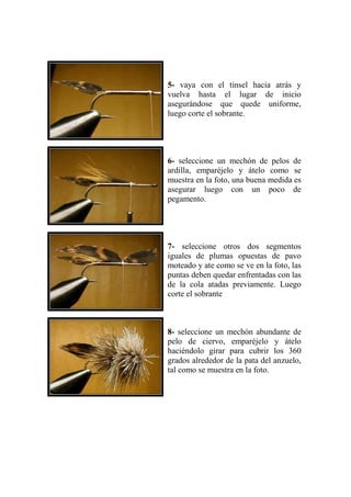 5- vaya con el tinsel hacia atrás y
vuelva hasta el lugar de inicio
asegurándose que quede uniforme,
luego corte el sobrante.




6- seleccione un mechón de pelos de
ardilla, emparéjelo y átelo como se
muestra en la foto, una buena medida es
asegurar luego con un poco de
pegamento.




7- seleccione otros dos segmentos
iguales de plumas opuestas de pavo
moteado y ate como se ve en la foto, las
puntas deben quedar enfrentadas con las
de la cola atadas previamente. Luego
corte el sobrante



8- seleccione un mechón abundante de
pelo de ciervo, emparéjelo y átelo
haciéndolo girar para cubrir los 360
grados alrededor de la pata del anzuelo,
tal como se muestra en la foto.
 