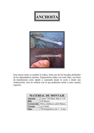 ANCHOITA




Esta mosca como su nombre lo indica, imita uno de los bocados preferidos
de los depredadores marinos. Seguramente atada a un corto líder, con línea
de hundimiento extra rápido y casteando desde la costa o desde una
embarcación, será un señuelo con el que podremos tentar a unas cuantas
especies.



                 MATERIAL DE MONTAJE
               Anzuelo       Castor 750 Mod. Mar nº 1/0
               Hilo          6/0 blanco
               Cercos/cola   Pelos sintéticos color blanco.
               Cuerpo        ye-z body
               Ojos          3D holográficos de 3 - 4 mm.
 