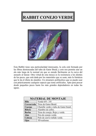 RABBIT CONEJO VERDE




Esta Rabbit tiene una particularidad interesante, la cola está formada por
las fibras destrenzadas del tubo de Gator Braid, y esto nos permite atar un
ala más larga de lo normal sin que se enrede fácilmente en la curva del
anzuelo al lanzar. Otra virtud de esta mosca es la resistencia a los dientes
de los peces, que está dada por los materiales que se usan, más la fortaleza
que le da el ribete de alambre. Un streamers polifacético que se puede usar
con prácticamente cualquier especie que tome artificiales. Apto para pescar
desde pequeños peces hasta los más grandes depredadores en todas las
aguas.



                  MATERIAL DE MONTAJE
            Hilo          Verde 6/0 - 3/0
            Cercos/cola   Tiras de Gator Braid.
            Cuerpo        Chenille verde y tubo de Gator braid.
            Ribete        Alambre de cobre.
            Barba         Tiras de conejo, Rojo y verde.
            Alas          Tira de conejo verde.
            Cabeza        Pelo de ciervo teñido verde.
            Ojos          3D realismo.
 