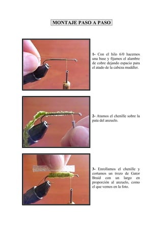 MONTAJE PASO A PASO




            1- Con el hilo 6/0 hacemos
            una base y fijamos el alambre
            de cobre dejando espacio para
            el atado de la cabeza muddler.




            2- Atamos el chenille sobre la
            pata del anzuelo.




            3- Enrollamos el chenille y
            cortamos un trozo de Gator
            Braid con un largo en
            proporción al anzuelo, como
            el que vemos en la foto.
 