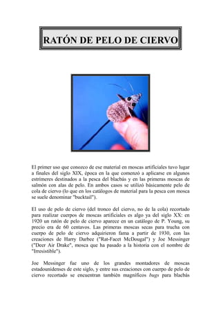 RATÓN DE PELO DE CIERVO




El primer uso que conozco de ese material en moscas artificiales tuvo lugar
a finales del siglo XIX, época en la que comenzó a aplicarse en algunos
estrímeres destinados a la pesca del blacbás y en las primeras moscas de
salmón con alas de pelo. En ambos casos se utilizó básicamente pelo de
cola de ciervo (lo que en los catálogos de material para la pesca con mosca
se suele denominar "bucktail").

El uso de pelo de ciervo (del tronco del ciervo, no de la cola) recortado
para realizar cuerpos de moscas artificiales es algo ya del siglo XX: en
1920 un ratón de pelo de ciervo aparece en un catálogo de P. Young, su
precio era de 60 centavos. Las primeras moscas secas para trucha con
cuerpo de pelo de ciervo adquirieron fama a partir de 1930, con las
creaciones de Harry Darbee ("Rat-Facet McDougal") y Joe Messinger
("Deer Air Drake", mosca que ha pasado a la historia con el nombre de
"Irresistible").

Joe Messinger fue uno de los grandes montadores de moscas
estadounidenses de este siglo, y entre sus creaciones con cuerpo de pelo de
ciervo recortado se encuentran también magníficos bugs para blacbás
 