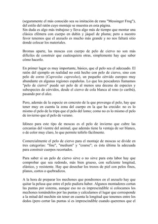 (seguramente el más conocido sea su imitación de rana "Messinger Frog"),
del estilo del ratón cuyo montaje se muestra en esta página.
Sin duda es algo más trabajoso y lleva algo más de tiempo que montar una
clásica efémera con cuerpo en dubin y jáquel de pluma; pero a nuestro
favor tenemos que el anzuelo es mucho más grande y no nos faltará sitio
donde colocar los materiales.

Bromas aparte, las moscas con cuerpo de pelo de ciervo no son más
difíciles de construir que cualesquiera otras, simplemente hay que saber
cómo hacerlo.

En primer lugar es muy importante, básico, que el pelo sea el adecuado. El
ratón del ejemplo en realidad no está hecho con pelo de ciervo, sino con
pelo de corzo (Capreolus capreolus), un pequeño cérvido europeo muy
abundante en algunas regiones españolas. Lo que los pescadores llamamos
"pelo de ciervo" puede ser pelo de al menos una decena de especies y
subespecies de cérvidos, desde el ciervo de cola blanca al reno (o caribú),
pasando por el alce.

Pero, además de la especie en concreto de la que provenga el pelo, hay que
tener muy en cuenta la zona del cuerpo en la que ha crecido: no es lo
mismo el pelo de la tripa que el pelo del lomo; como no es lo mismo el pelo
de invierno que el pelo de verano.

Idóneo para este tipo de moscas es el pelo de invierno que cubre las
cercanías del vientre del animal, que además tiene la ventaja de ser blanco,
o de color muy claro, lo que permite teñirlo fácilmente.

Comercialmente el pelo de ciervo para el montaje de moscas se divide en
tres categorías: "fine", "medium" y "coarse"; es ésta última la adecuada
para construir cuerpos recortados.

Para saber si un pelo de ciervo sirve o no sirve para esta labor hay que
comprobar que sea redondo, más bien grueso, con suficiente longitud,
elástico, y resistente. Hay que desechar los trozos de piel con pelos finos,
planos, cortos o quebradizos.

A la hora de preparar los mechones que pondremos en el anzuelo hay que
quitar la pelusa que entre el pelo pudiera haber. Algunos montadores cortan
las puntas por sistema, aunque eso no es imprescindible si colocamos los
mechones tomándolos por las puntas y calculamos el lugar que corresponde
a la mitad del mechón sin tener en cuenta la longitud que tenemos entre los
dedos (pero cortar las puntas sí es imprescindible cuando queremos que el
 
