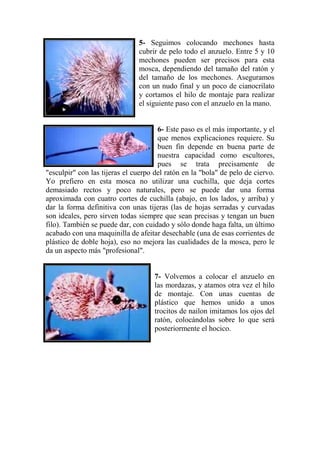 5- Seguimos colocando mechones hasta
                               cubrir de pelo todo el anzuelo. Entre 5 y 10
                               mechones pueden ser precisos para esta
                               mosca, dependiendo del tamaño del ratón y
                               del tamaño de los mechones. Aseguramos
                               con un nudo final y un poco de cianocrilato
                               y cortamos el hilo de montaje para realizar
                               el siguiente paso con el anzuelo en la mano.


                                      6- Este paso es el más importante, y el
                                      que menos explicaciones requiere. Su
                                      buen fin depende en buena parte de
                                      nuestra capacidad como escultores,
                                      pues se trata precisamente de
"esculpir" con las tijeras el cuerpo del ratón en la "bola" de pelo de ciervo.
Yo prefiero en esta mosca no utilizar una cuchilla, que deja cortes
demasiado rectos y poco naturales, pero se puede dar una forma
aproximada con cuatro cortes de cuchilla (abajo, en los lados, y arriba) y
dar la forma definitiva con unas tijeras (las de hojas serradas y curvadas
son ideales, pero sirven todas siempre que sean precisas y tengan un buen
filo). También se puede dar, con cuidado y sólo donde haga falta, un último
acabado con una maquinilla de afeitar desechable (una de esas corrientes de
plástico de doble hoja), eso no mejora las cualidades de la mosca, pero le
da un aspecto más "profesional".


                                     7- Volvemos a colocar el anzuelo en
                                     las mordazas, y atamos otra vez el hilo
                                     de montaje. Con unas cuentas de
                                     plástico que hemos unido a unos
                                     trocitos de nailon imitamos los ojos del
                                     ratón, colocándolas sobre lo que será
                                     posteriormente el hocico.
 