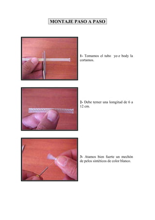 MONTAJE PASO A PASO




          1- Tomamos el tubo ye-z body la
          cortamos.




          2- Debe terner una lomgitud de 6 a
          12 cm.




          3- Atamos bien fuerte un mechón
          de pelos sintéticos de color blanco.
 