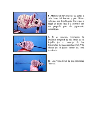 8- Atamos un par de pelos de jabalí a
cada lado del hocico y por último
cubrimos con felpilla gris. Volvemos a
hacer un nudo final y a cubrirlo con
una pequeña gota de pegamento
instantáneo.


9- Si es preciso, recortamos la
excesiva longitud de las fibras de la
felpilla (en el montaje de las
fotografías fue necesario hacerlo). Y la
mosca (si se puede llamar así) está
terminada.



10- Una vista dorsal de esta simpática
"mosca".
 