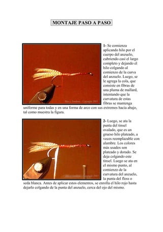 MONTAJE PASO A PASO



                                                   1- Se comienza
                                                   aplicando hilo por el
                                                   cuerpo del anzuelo,
                                                   cubriendo casi el largo
                                                   completo y dejando el
                                                   hilo colgando al
                                                   comienzo de la curva
                                                   del anzuelo. Luego, se
                                                   le agrega la cola, que
                                                   consiste en fibras de
                                                   una pluma de mallard,
                                                   intentando que la
                                                   curvatura de estas
                                                   fibras se mantenga
uniforme para todas y en una forma de arco con sus extremos hacia abajo,
tal como muestra la figura.

                                                     2- Luego, se ata la
                                                     punta del tinsel
                                                     ovalado, que es un
                                                     grueso hilo plateado, a
                                                     veces reemplazable con
                                                     alambre. Los colores
                                                     más usados son
                                                     plateado y dorado. Se
                                                     deja colgando este
                                                     tinsel. Luego se ata en
                                                     el mismo punto, al
                                                     comienzo de la
                                                     curvatura del anzuelo,
                                                     la punta del floss o
seda blanca. Antes de aplicar estos elementos, se enrolla el hilo rojo hasta
dejarlo colgando de la punta del anzuelo, cerca del ojo del mismo.
 