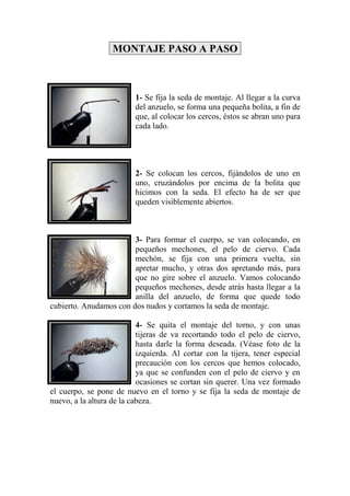 MONTAJE PASO A PASO



                          1- Se fija la seda de montaje. Al llegar a la curva
                          del anzuelo, se forma una pequeña bolita, a fin de
                          que, al colocar los cercos, éstos se abran uno para
                          cada lado.




                          2- Se colocan los cercos, fijándolos de uno en
                          uno, cruzándolos por encima de la bolita que
                          hicimos con la seda. El efecto ha de ser que
                          queden visiblemente abiertos.



                        3- Para formar el cuerpo, se van colocando, en
                        pequeños mechones, el pelo de ciervo. Cada
                        mechón, se fija con una primera vuelta, sin
                        apretar mucho, y otras dos apretando más, para
                        que no gire sobre el anzuelo. Vamos colocando
                        pequeños mechones, desde atrás hasta llegar a la
                        anilla del anzuelo, de forma que quede todo
cubierto. Anudamos con dos nudos y cortamos la seda de montaje.

                           4- Se quita el montaje del torno, y con unas
                           tijeras de va recortando todo el pelo de ciervo,
                           hasta darle la forma deseada. (Véase foto de la
                           izquierda. Al cortar con la tijera, tener especial
                           precaución con los cercos que hemos colocado,
                           ya que se confunden con el pelo de ciervo y en
                           ocasiones se cortan sin querer. Una vez formado
el cuerpo, se pone de nuevo en el torno y se fija la seda de montaje de
nuevo, a la altura de la cabeza.
 