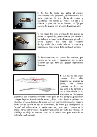 5- Se fija la pluma que cubre el cuerpo.
                          Previamente se ha preparado, fijando un celo a la
                          parte posterior de una pluma de gansa, y
                          recortando con forma de “bala”. Se ata a la
                          cabeza, y para que no se levante, se fija por
                          encima del cuerpo con un poco de cianocrilato.


                          6- Se hacen los ojos, quemando dos puntas de
                          nylon. Al quemarlo, procuraremos que quede la
                          bolita hacia un lado, y esto de consigue girando el
                          nylon cuando éste está aún caliente.
                          Se fija cada ojo a cada lado de la cabeza y
                          ligeramente por encima de la anilla del anzuelo.



                          7- Posteriormente se ponen las antenas, por
                          encima de los ojos y ligeramente por la parte
                          exterior del ojo, para que queden ligeramente
                          abiertas.



                                                   8- Se hacen las patas
                                                   traseras.     Para    ello,
                                                   cogemos dos plumas de
                                                   gansa,      con    formas
                                                   opuestas, es decir una
                                                   que gire a la derecha y
                                                   otra a la izquierda. Si no
                                                   se dispone de pinzas para
quemarlas con la forma adecuada (como pasa en este ejemplo), pegaremos
celo por la parte posterior de la pluma, y bien confeccionando primero una
plantilla, o bien dibujando la forma sobre el cuerpo, intentaremos hacer la
forma que se detalla en rojo en el esquema, de forma que obtengamos las
“ancas” del saltamontes; no cortaremos muy justo por el raquis de la
pluma, para dejar “peludas” las patas y conseguir un efecto más realista. En
el dibujo de abajo se muestra como ha de quedar cada pata antes de ser
colocada en el montaje.
 