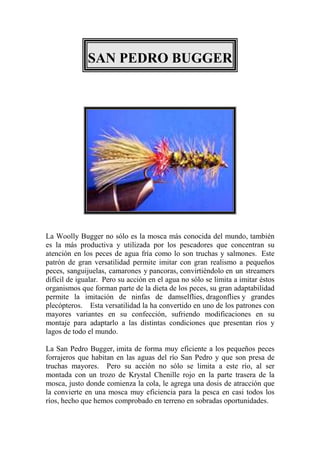 SAN PEDRO BUGGER




La Woolly Bugger no sólo es la mosca más conocida del mundo, también
es la más productiva y utilizada por los pescadores que concentran su
atención en los peces de agua fría como lo son truchas y salmones. Este
patrón de gran versatilidad permite imitar con gran realismo a pequeños
peces, sanguijuelas, camarones y pancoras, convirtiéndolo en un streamers
difícil de igualar. Pero su acción en el agua no sólo se limita a imitar éstos
organismos que forman parte de la dieta de los peces, su gran adaptabilidad
permite la imitación de ninfas de damselflies, dragonflies y grandes
plecópteros. Esta versatilidad la ha convertido en uno de los patrones con
mayores variantes en su confección, sufriendo modificaciones en su
montaje para adaptarlo a las distintas condiciones que presentan ríos y
lagos de todo el mundo.

La San Pedro Bugger, imita de forma muy eficiente a los pequeños peces
forrajeros que habitan en las aguas del río San Pedro y que son presa de
truchas mayores. Pero su acción no sólo se limita a este río, al ser
montada con un trozo de Krystal Chenille rojo en la parte trasera de la
mosca, justo donde comienza la cola, le agrega una dosis de atracción que
la convierte en una mosca muy eficiencia para la pesca en casi todos los
ríos, hecho que hemos comprobado en terreno en sobradas oportunidades.
 