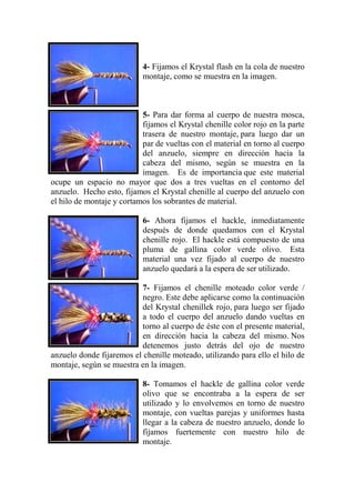 4- Fijamos el Krystal flash en la cola de nuestro
                           montaje, como se muestra en la imagen.



                           5- Para dar forma al cuerpo de nuestra mosca,
                           fijamos el Krystal chenille color rojo en la parte
                           trasera de nuestro montaje, para luego dar un
                           par de vueltas con el material en torno al cuerpo
                           del anzuelo, siempre en dirección hacia la
                           cabeza del mismo, según se muestra en la
                           imagen. Es de importancia que este material
ocupe un espacio no mayor que dos a tres vueltas en el contorno del
anzuelo. Hecho esto, fijamos el Krystal chenille al cuerpo del anzuelo con
el hilo de montaje y cortamos los sobrantes de material.

                           6- Ahora fijamos el hackle, inmediatamente
                           después de donde quedamos con el Krystal
                           chenille rojo. El hackle está compuesto de una
                           pluma de gallina color verde olivo. Esta
                           material una vez fijado al cuerpo de nuestro
                           anzuelo quedará a la espera de ser utilizado.

                          7- Fijamos el chenille moteado color verde /
                          negro. Este debe aplicarse como la continuación
                          del Krystal chenillek rojo, para luego ser fijado
                          a todo el cuerpo del anzuelo dando vueltas en
                          torno al cuerpo de éste con el presente material,
                          en dirección hacia la cabeza del mismo. Nos
                          detenemos justo detrás del ojo de nuestro
anzuelo donde fijaremos el chenille moteado, utilizando para ello el hilo de
montaje, según se muestra en la imagen.

                           8- Tomamos el hackle de gallina color verde
                           olivo que se encontraba a la espera de ser
                           utilizado y lo envolvemos en torno de nuestro
                           montaje, con vueltas parejas y uniformes hasta
                           llegar a la cabeza de nuestro anzuelo, donde lo
                           fijamos fuertemente con nuestro hilo de
                           montaje.
 