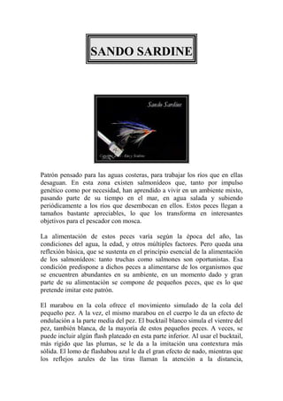 SANDO SARDINE




Patrón pensado para las aguas costeras, para trabajar los ríos que en ellas
desaguan. En esta zona existen salmonídeos que, tanto por impulso
genético como por necesidad, han aprendido a vivir en un ambiente mixto,
pasando parte de su tiempo en el mar, en agua salada y subiendo
periódicamente a los ríos que desembocan en ellos. Estos peces llegan a
tamaños bastante apreciables, lo que los transforma en interesantes
objetivos para el pescador con mosca.

La alimentación de estos peces varía según la época del año, las
condiciones del agua, la edad, y otros múltiples factores. Pero queda una
reflexión básica, que se sustenta en el principio esencial de la alimentación
de los salmonídeos: tanto truchas como salmones son oportunistas. Esa
condición predispone a dichos peces a alimentarse de los organismos que
se encuentren abundantes en su ambiente, en un momento dado y gran
parte de su alimentación se compone de pequeños peces, que es lo que
pretende imitar este patrón.

El marabou en la cola ofrece el movimiento simulado de la cola del
pequeño pez. A la vez, el mismo marabou en el cuerpo le da un efecto de
ondulación a la parte media del pez. El bucktail blanco simula el vientre del
pez, también blanca, de la mayoría de estos pequeños peces. A veces, se
puede incluir algún flash plateado en esta parte inferior. Al usar el bucktail,
más rígido que las plumas, se le da a la imitación una contextura más
sólida. El lomo de flashabou azul le da el gran efecto de nado, mientras que
los reflejos azules de las tiras llaman la atención a la distancia,
 