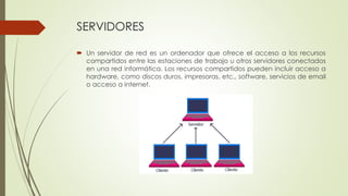 SERVIDORES
 Un servidor de red es un ordenador que ofrece el acceso a los recursos
compartidos entre las estaciones de trabajo u otros servidores conectados
en una red informática. Los recursos compartidos pueden incluir acceso a
hardware, como discos duros, impresoras, etc., software, servicios de email
o acceso a internet.
 