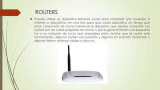 ROUTERS
 Puedes utilizar un dispositivo llamado router para compartir una conexión a
Internet o dispositivos en una red para que cada dispositivo no tenga que
estar conectado de forma individual al dispositivo que deseas compartir. Los
routers son de varias pulgadas de ancho y por lo general tienen una pequeña
luz o un conjunto de luces que parpadea para mostrar que el router está
funcionando. Algunos routers van parados y algunos en posición horizontal, y
algunos tienen antenas visibles y otros no.
 