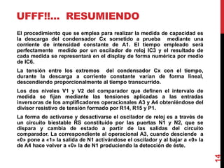 UFFF!!... RESUMIENDO
El procedimiento que se emplea para realizar la medida de capacidad es
la descarga del condensador Cx sometido a prueba mediante una
corriente de intensidad constante de A1. El tiempo empleado será
perfectamente medido por un oscilador de reloj IC3 y el resultado de
cada medida se representará en el display de forma numérica por medio
de IC6.
La tensión entre los extremos del condensador Cx con el tiempo,
durante la descarga a corriente constante varían de forma lineal,
descendiendo proporcionalmente al tiempo transcurrido.
Los dos niveles V1 y V2 del comparador que definen el intervalo de
medida se fijan mediante las tensiones aplicadas a las entradas
inversoras de los amplificadores operacionales A3 y A4 obteniéndose del
divisor resistivo de tensión formado por R14, R15 y P1.
La forma de activarse y desactivarse el oscilador de reloj es a través de
un circuito biestable RS constituido por las puertas N1 y N2, que se
dispara y cambia de estado a partir de las salidas del circuito
comparador. La correspondiente al operacional A3, cuando desciende a
«0» pone a «1» la salida de N1 activándose el oscilador y al bajar a «0» la
de A4 hace volver a «0» la de N1 produciendo la detección de éste.
14
 