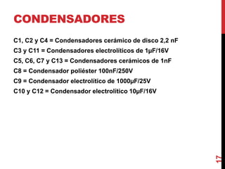 CONDENSADORES
C1, C2 y C4 = Condensadores cerámico de disco 2,2 nF
C3 y C11 = Condensadores electrolíticos de 1µF/16V
C5, C6, C7 y C13 = Condensadores cerámicos de 1nF
C8 = Condensador poliéster 100nF/250V
C9 = Condensador electrolítico de 1000µF/25V
C10 y C12 = Condensador electrolítico 10µF/16V
17
 