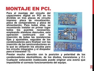 MONTAJE EN PCI.
Para el montaje del circuito del
capacimetro digital en PCI se ha
dividido en tres placas de circuito
impreso: placa de visualización,
placa de comparadores y placa de
alimentación. Para todas ellas, se
recomienda instalar en primer lugar
todos los puentes necesarios,
empleando alambres desnudos, esta
operación continuará con la
inserción de todas las resistencias
fijas y ajustables, seguidas de los
condensadores para finalizar con las
inserción de los semiconductores en
la que se utilizarán los zócalos para
los circuito integrados y el disipador
para el transistor T3.
20
Prestar mucha atención con la posición y polaridad de los
condensadores electrolíticos, de los diodos, transistores y C.I.
Cualquier colocación inadecuada puede originar una avería que
imposibilite el correcto funcionamiento del equipo.
 