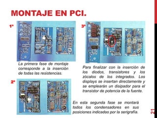 MONTAJE EN PCI.
21
La primera fase de montaje
corresponde a la inserción
de todas las resistencias.
En esta segunda fase se montará
todos los condensadores en sus
posiciones indicadas por la serigrafía.
Para finalizar con la inserción de
los diodos, transistores y los
zócalos de los integrados. Los
displays se insertan directamente y
se emplearán un disipador para el
transistor de potencia de la fuente.
1º
2º
3º
 