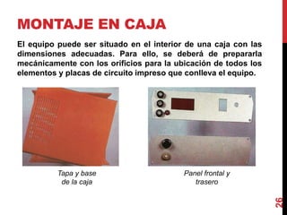 MONTAJE EN CAJA
26
El equipo puede ser situado en el interior de una caja con las
dimensiones adecuadas. Para ello, se deberá de prepararla
mecánicamente con los orificios para la ubicación de todos los
elementos y placas de circuito impreso que conlleva el equipo.
Tapa y base
de la caja
Panel frontal y
trasero
 