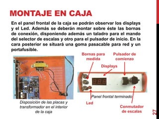 MONTAJE EN CAJA
27
Panel frontal terminado
En el panel frontal de la caja se podrán observar los displays
y el Led. Además se deberán montar sobre éste las bornas
de conexión, disponiendo además un taladro para el mando
del selector de escalas y otro para el pulsador de inicio. En la
cara posterior se situará una goma pasacable para red y un
portafusible.
Disposición de las placas y
transformador en el interior
de la caja
Displays
Bornas para
medida
Pulsador de
comienzo
Conmutador
de escalas
Led
 
