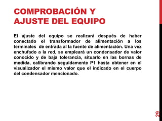 COMPROBACIÓN Y
AJUSTE DEL EQUIPO
El ajuste del equipo se realizará después de haber
conectado el transformador de alimentación a los
terminales de entrada al la fuente de alimentación. Una vez
enchufado a la red, se empleará un condensador de valor
conocido y de baja tolerancia, situarlo en las bornas de
medida, calibrando seguidamente P1 hasta obtener en el
visualizador el mismo valor que el indicado en el cuerpo
del condensador mencionado.
29
 