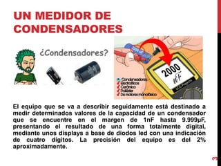 UN MEDIDOR DE
CONDENSADORES
El equipo que se va a describir seguidamente está destinado a
medir determinados valores de la capacidad de un condensador
que se encuentre en el margen de 1nF hasta 9.999µF,
presentando el resultado de una forma totalmente digital,
mediante unos displays a base de diodos led con una indicación
de cuatro dígitos. La precisión del equipo es del 2%
aproximadamente.
3
 