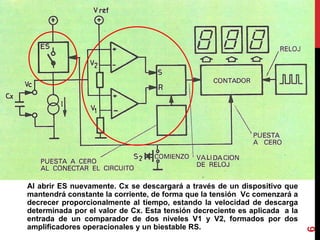 Al abrir ES nuevamente. Cx se descargará a través de un dispositivo que
mantendrá constante la corriente, de forma que la tensión Vc comenzará a
decrecer proporcionalmente al tiempo, estando la velocidad de descarga
determinada por el valor de Cx. Esta tensión decreciente es aplicada a la
entrada de un comparador de dos niveles V1 y V2, formados por dos
amplificadores operacionales y un biestable RS.
6
 