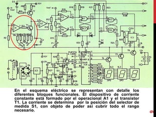 En el esquema eléctrico se representan con detalle los
diferentes bloques funcionales. El dispositivo de corriente
constante está formado por el operacional A1 y el transistor
T1. La corriente se determina por la posición del selector de
medida S1, con objeto de poder así cubrir todo el rango
necesario.
9
 