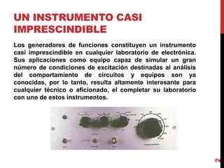 UN INSTRUMENTO CASI
IMPRESCINDIBLE
Los generadores de funciones constituyen un instrumento
casi imprescindible en cualquier laboratorio de electrónica.
Sus aplicaciones como equipo capaz de simular un gran
número de condiciones de excitación destinadas al análisis
del comportamiento de circuitos y equipos son ya
conocidas, por lo tanto, resulta altamente interesante para
cualquier técnico o aficionado, el completar su laboratorio
con uno de estos instrumentos.
2
 