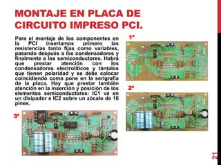 MONTAJE EN PLACA DE
CIRCUITO IMPRESO PCI.
Para el montaje de los componentes en
la PCI insertamos primero las
resistencias tanto fijas como variables,
pasando después a los condensadores y
finalmente a los semiconductores. Habrá
que prestar atención con los
condensadores electrolíticos y tántalos
que tienen polaridad y se debe colocar
coincidiendo como pone en la serigrafía
de la placa. Hay que prestar también
atención en la inserción y posición de los
elementos semiconductores: IC1 va en
un disipador e IC2 sobre un zócalo de 16
pines.
21
1º
2º
3º
 