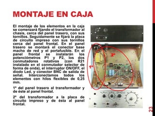 MONTAJE EN CAJA
23
El montaje de los elementos en la caja
se comenzará fijando el transformador al
chasis, cerca del panel trasero, con sus
tornillos. Seguidamente se fijará la placa
de circuito impreso con sus tornillos
cerca del panel frontal. En el panel
trasero se montará el conector base
macho de red y el portafusible. En el
panel frontal se instalarán los
potenciómetros P1 y P2, los dos
conmutadores rotativos (con R21
instalado en el conmutador selector de
forma de onda), el interruptor ON/OFF, el
diodo Led, y conector BNC de salida de
señal. Interconectamos todos los
elementos con hilos flexibles de 0,25
mm.
1º del panel trasero al transformador y
de éste al panel frontal.
2º del transformador a la placa de
circuito impreso y de ésta al panel
frontal.
1º
2º
 
