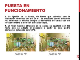 PUESTA EN
FUNCIONAMIENTO
3. La fijación de la banda, de forma que coincida con la
indicación numérica del dial de P1, se efectuará con el ajuste de
R9, midiendo al mismo tiempo la frecuencia de salida con un
frecuencímetro o bien con el osciloscopio.
4. El nivel máximo obtenido en la salida se ajustará con R2
hasta que se adapte al deseado; a partir de aquí podrá
atenuarse actuando sobre P2.
26
Ajuste de R2Ajuste de R9
 