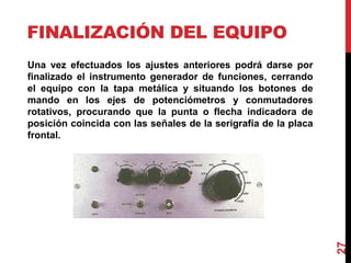 FINALIZACIÓN DEL EQUIPO
Una vez efectuados los ajustes anteriores podrá darse por
finalizado el instrumento generador de funciones, cerrando
el equipo con la tapa metálica y situando los botones de
mando en los ejes de potenciómetros y conmutadores
rotativos, procurando que la punta o flecha indicadora de
posición coincida con las señales de la serigrafía de la placa
frontal.
27
 