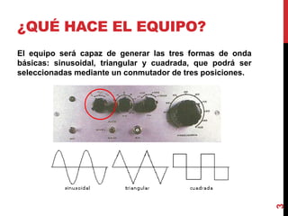 ¿QUÉ HACE EL EQUIPO?
El equipo será capaz de generar las tres formas de onda
básicas: sinusoidal, triangular y cuadrada, que podrá ser
seleccionadas mediante un conmutador de tres posiciones.
3
 
