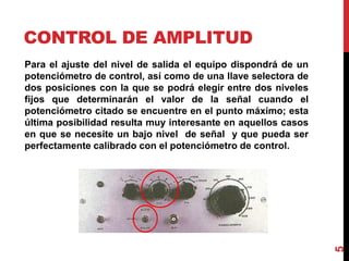 CONTROL DE AMPLITUD
Para el ajuste del nivel de salida el equipo dispondrá de un
potenciómetro de control, así como de una llave selectora de
dos posiciones con la que se podrá elegir entre dos niveles
fijos que determinarán el valor de la señal cuando el
potenciómetro citado se encuentre en el punto máximo; esta
última posibilidad resulta muy interesante en aquellos casos
en que se necesite un bajo nivel de señal y que pueda ser
perfectamente calibrado con el potenciómetro de control.
5
 